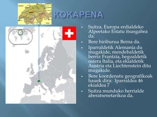    Suitza, Europa erdialdeko
    Alpeetako Estatu itsasgabea
    da.
   Bere hiriburua Berna da.
   Iparraldetik Alemania du
    mugakide, mendebaldetik
    berriz Frantzia, hegoaldetik
    ostera Italia, eta ekialdetik
    Austria eta Liechtenstein ditu
    mugakide.
   Bere koordenatu geografikoak
    hauek dira: Iparraldea 46
    ekialdea 7
   Suitza munduko herrialde
    aberatsenetarikoa da.
 