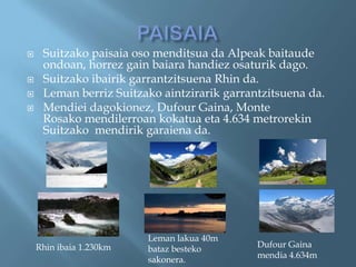     Suitzako paisaia oso menditsua da Alpeak baitaude
     ondoan, horrez gain baiara handiez osaturik dago.
    Suitzako ibairik garrantzitsuena Rhin da.
    Leman berriz Suitzako aintzirarik garrantzitsuena da.
    Mendiei dagokionez, Dufour Gaina, Monte
     Rosako mendilerroan kokatua eta 4.634 metrorekin
     Suitzako mendirik garaiena da.




                         Leman lakua 40m
    Rhin ibaia 1.230km                       Dufour Gaina
                         bataz besteko
                                             mendia 4.634m
                         sakonera.
 