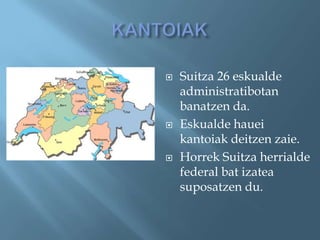    Suitza 26 eskualde
    administratibotan
    banatzen da.
   Eskualde hauei
    kantoiak deitzen zaie.
   Horrek Suitza herrialde
    federal bat izatea
    suposatzen du.
 