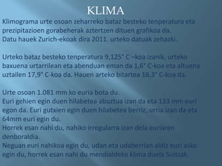 KLIMA
Klimograma urte osoan zeharreko bataz besteko tenperatura eta
prezipitazioen gorabeherak aztertzen dituen grafikoa da.
Datu hauek Zurich-ekoak dira 2011. urteko datuak zehazki.

Urteko bataz besteko tenperatura 9,125° C –koa izanik, urteko
baxuena urtarrilean eta abenduan eman da 1,6° C-koa eta altuena
uztailen 17,9° C-koa da. Hauen arteko bitartea 16,3° C-koa da.

Urte osoan 1.081 mm ko euria bota du.
Euri gehien egin duen hilabetea abuztua izan da eta 133 mm euri
egon da. Euri gutxien egin duen hilabetea berriz, urria izan da eta
64mm euri egin du.
Horrek esan nahi du, nahiko irregularra izan dela euriaren
denboraldia.
Neguan euri nahikoa egin du, udan eta udaberrian aldiz euri asko
egin du, horrek esan nahi du mendialdeko klima duela Suitzak.
 