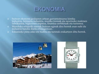    Suitzan ekonomi jardueren artean garrantzitsuena kimika
    industria, farmazia industria, musika tresnak eta neurtzeko makinen
    fabrikazioa, higiezinen enpresa, finantza-zerbitzuak eta turismoa.
   Munduko erlojurik onenak Suitzan eginak dira horrek esan nahi du
    industria handia duela erlojugintzan.
   Eskiatzeko pista asko ere baditu eta turistak erakartzen ditu horrek.
 