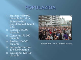    Suitzan 7.039.000
    biztanle bizi dira.
    Suitzako hiri
    populatuenak hauek
    dira:
   Zurich: 365.000
    biztanle
   Genevra: 171.000
    biztanle
   Basilea: 166.300
    biztanle              Suitzan km² - ko 181 biztanle bizi dira.
   Berna (hiriburua):
    136.600 biztanle
   Lausanne: 128.100
    biztanle
 