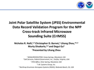Joint Polar Satellite System (JPSS) Environmental
  Data Record Validation Program for the NPP
         Cross-track Infrared Microwave
             Sounding Suite (CrIMSS)
   Nicholas R. Nalli,1,2 Christopher D. Barnet,1 Lihang Zhou,*1,3
                Murty Divakarla,1,4 and Degui Gu5
                    *Presented by Lihang Zhou



                 1 NOAA/NESDIS/STAR,     Camp Springs, Maryland, USA
            2 DellServices, Federal Government, Inc., Fairfax, Virginia, USA
                      3 JPSS Office, Silver Spring, Maryland, USA

                               4 I.M. Systems Group, Inc.

       5 Northrop Grumman Aerospace Systems (NGAS), Redondo Beach, CA, USA
 