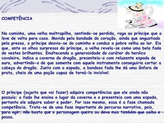 COMPETÊNCIA
No caminho, uma velha maltrapilha, sentindo-se perdida, roga ao príncipe que a
leve de volta para casa. Movido pela bondade do coração, ainda que angustiado
pela pressa, o príncipe desvia-se do caminho e conduz a pobre velha ao lar. Eis
que, ante os olhos surpresos do príncipe, a velha revela-se como uma bela fada
de vestes brilhantes. Enaltecendo a generosidade do caráter do heróico
cavaleiro, indica a caverna do dragão, presenteia-o com reluzente espada de
ouro, advertindo-o de que somente com aquele instrumento conseguiria cortar a
cabeça do dragão. Junto com a espada, a bondosa fada lhe dá uma ânfora de
prata, cheia de uma poção capaz de torná-lo invisível.
O príncipe (sujeito que vai fazer) adquire competências que ele ainda não
possuía: a fada lhe ensina o lugar da caverna e o presenteia com uma espada,
portanto ele adquire saber e poder. Por isso mesmo, essa é a fase chamada
competência. Trata-se de uma fase importante do percurso narrativo, pois,
para agir, não basta que o personagem queira ou deva mas também que saiba e
possa.
 