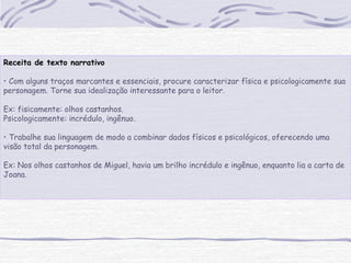 Receita de texto narrativo
• Com alguns traços marcantes e essenciais, procure caracterizar física e psicologicamente sua
personagem. Torne sua idealização interessante para o leitor.
Ex: fisicamente: olhos castanhos.
Psicologicamente: incrédulo, ingênuo.
• Trabalhe sua linguagem de modo a combinar dados físicos e psicológicos, oferecendo uma
visão total da personagem.
Ex: Nos olhos castanhos de Miguel, havia um brilho incrédulo e ingênuo, enquanto lia a carta de
Joana.
 