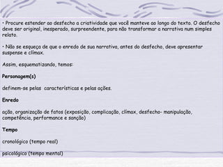 • Procure estender ao desfecho a criatividade que você manteve ao longo do texto. O desfecho
deve ser original, inesperado, surpreendente, para não transformar a narrativa num simples
relato.
• Não se esqueça de que o enredo de sua narrativa, antes do desfecho, deve apresentar
suspense e clímax.
Assim, esquematizando, temos:
Personagem(s)
definem-se pelas características e pelas ações.
Enredo
ação, organização de fatos (exposição, complicação, clímax, desfecho- manipulação,
competência, performance e sanção)
Tempo
cronológico (tempo real)
psicológico (tempo mental)
 