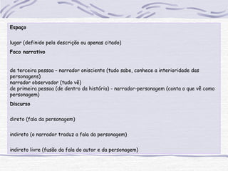 Espaço
lugar (definido pela descrição ou apenas citado)
Foco narrativo
de terceira pessoa – narrador onisciente (tudo sabe, conhece a interioridade das
personagens)
narrador observador (tudo vê)
de primeira pessoa (de dentro da história) - narrador-personagem (conta o que vê como
personagem)
Discurso
direto (fala da personagem)
indireto (o narrador traduz a fala da personagem)
indireto livre (fusão da fala do autor e da personagem)
 