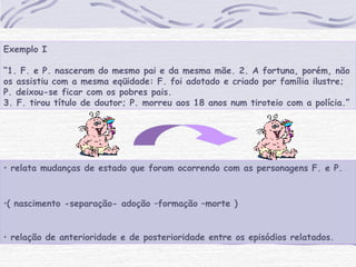 • relata mudanças de estado que foram ocorrendo com as personagens F. e P.
•( nascimento -separação- adoção –formação –morte )
• relação de anterioridade e de posterioridade entre os episódios relatados.
Exemplo I
 
“1. F. e P. nasceram do mesmo pai e da mesma mãe. 2. A fortuna, porém, não
os assistiu com a mesma eqüidade: F. foi adotado e criado por família ilustre;
P. deixou-se ficar com os pobres pais.
3. F. tirou título de doutor; P. morreu aos 18 anos num tiroteio com a polícia.”
 