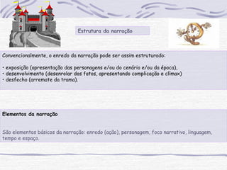Estrutura da narração
Convencionalmente, o enredo da narração pode ser assim estruturado:
• exposição (apresentação das personagens e/ou do cenário e/ou da época),
• desenvolvimento (desenrolar dos fatos, apresentando complicação e clímax)
• desfecho (arremate da trama).
Elementos da narração
São elementos básicos da narração: enredo (ação), personagem, foco narrativo, linguagem,
tempo e espaço.
 