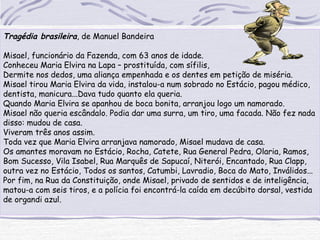 Tragédia brasileira, de Manuel Bandeira
Misael, funcionário da Fazenda, com 63 anos de idade.
Conheceu Maria Elvira na Lapa – prostituída, com sífilis,
Dermite nos dedos, uma aliança empenhada e os dentes em petição de miséria.
Misael tirou Maria Elvira da vida, instalou-a num sobrado no Estácio, pagou médico,
dentista, manicura...Dava tudo quanto ela queria.
Quando Maria Elvira se apanhou de boca bonita, arranjou logo um namorado.
Misael não queria escândalo. Podia dar uma surra, um tiro, uma facada. Não fez nada
disso: mudou de casa.
Viveram três anos assim.
Toda vez que Maria Elvira arranjava namorado, Misael mudava de casa.
Os amantes moravam no Estácio, Rocha, Catete, Rua General Pedra, Olaria, Ramos,
Bom Sucesso, Vila Isabel, Rua Marquês de Sapucaí, Niterói, Encantado, Rua Clapp,
outra vez no Estácio, Todos os santos, Catumbi, Lavradio, Boca do Mato, Inválidos...
Por fim, na Rua da Constituição, onde Misael, privado de sentidos e de inteligência,
matou-a com seis tiros, e a polícia foi encontrá-la caída em decúbito dorsal, vestida
de organdi azul.
 