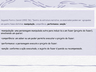 •manipulação: uma personagem manipulada outra para induzi-la a um fazer (projeto do fazer),
envolvendo um querer;
•competência: um saber ou um poder permite executar o projeto do fazer;
•performance: a personagem executa o projeto do fazer;
•sanção: conforme a ação executada, o sujeito do fazer é punido ou recompensado.
Segundo Fiorin e Savioli (1992: 56), “Dentro da estrutura narrativa, os enunciados podem ser agrupados
em quatro fases distintas: manipulação, competência, performance, sanção.”
 