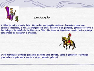 MANIPULAÇÃO
A filha do rei era muito bela. Certo dia, um dragão raptou-a, levando-a para sua
caverna. Desolado, o rei, já avançado em anos, recorre a um príncipe, generoso e forte e
lhe delega a incumbência de libertar a filha. No dorso de impetuoso cavalo, sai o príncipe
com pressa de resgatar a princesa.
O rei manipula o príncipe para que ele tome uma atitude. Como é generoso, o príncipe
quer salvar a princesa e aceita o dever imposto pelo rei.
 