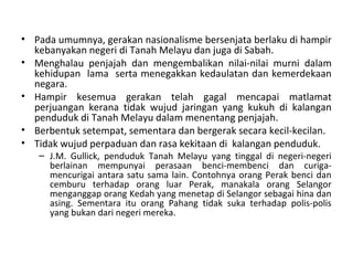 • Pada umumnya, gerakan nasionalisme bersenjata berlaku di hampir
  kebanyakan negeri di Tanah Melayu dan juga di Sabah.
• Menghalau penjajah dan mengembalikan nilai-nilai murni dalam
  kehidupan lama serta menegakkan kedaulatan dan kemerdekaan
  negara.
• Hampir kesemua gerakan telah gagal mencapai matlamat
  perjuangan kerana tidak wujud jaringan yang kukuh di kalangan
  penduduk di Tanah Melayu dalam menentang penjajah.
• Berbentuk setempat, sementara dan bergerak secara kecil-kecilan.
• Tidak wujud perpaduan dan rasa kekitaan di kalangan penduduk.
   – J.M. Gullick, penduduk Tanah Melayu yang tinggal di negeri-negeri
     berlainan mempunyai perasaan benci-membenci dan curiga-
     mencurigai antara satu sama lain. Contohnya orang Perak benci dan
     cemburu terhadap orang luar Perak, manakala orang Selangor
     menganggap orang Kedah yang menetap di Selangor sebagai hina dan
     asing. Sementara itu orang Pahang tidak suka terhadap polis-polis
     yang bukan dari negeri mereka.
 