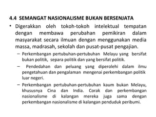 4.4 SEMANGAT NASIONALISME BUKAN BERSENJATA
• Digerakkan oleh tokoh-tokoh intelektual tempatan
   dengan membawa perubahan pemikiran dalam
   masyarakat secara ilmuan dengan menggunakan media
   massa, madrasah, sekolah dan pusat-pusat pengajian.
   – Perkembangan pertubuhan-pertubuhan Melayu yang bersifat
     bukan politik, separa politik dan yang bersifat politik.
   – Pendedahan dan peluang yang diperolehi dalam ilmu
     pengetahuan dan pengalaman mengenai perkembangan politik
     luar negeri.
   – Perkembangan pertubuhan-pertubuhan kaum bukan Melayu,
     khususnya Cina dan India. Corak dan perkembangan
     nasionalisme di kalangan mereka juga sama dengan
     perkembangan nasionalisme di kalangan penduduk peribumi.
 