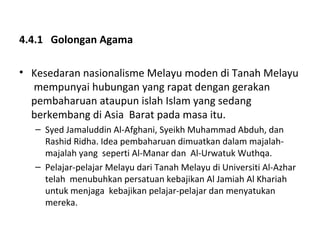 4.4.1 Golongan Agama

• Kesedaran nasionalisme Melayu moden di Tanah Melayu
  mempunyai hubungan yang rapat dengan gerakan
  pembaharuan ataupun islah Islam yang sedang
  berkembang di Asia Barat pada masa itu.
   – Syed Jamaluddin Al-Afghani, Syeikh Muhammad Abduh, dan
     Rashid Ridha. Idea pembaharuan dimuatkan dalam majalah-
     majalah yang seperti Al-Manar dan Al-Urwatuk Wuthqa.
   – Pelajar-pelajar Melayu dari Tanah Melayu di Universiti Al-Azhar
     telah menubuhkan persatuan kebajikan Al Jamiah Al Khariah
     untuk menjaga kebajikan pelajar-pelajar dan menyatukan
     mereka.
 