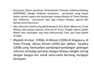 – Kerjasama dalam persatuan Perkumpulan Pemuda Indonesia-Malaya
  (PERPINDO) sebagai landasan kerjasama - persamaan yang wujud
  dalam sejarah negara dan perjuangan bangsa Melayu di Tanah Melayu
  dan Indonesia - persamaan dari segi rumpun bangsa, agama dan
  bahasa serta keturunan.
– Idea reformasi (islah) yang berkembang di Asia Barat dibawa ke Tanah
  Melayu oleh pelajar lepasan universiti di Timur Tengah seperti Syeikh
  Mohd Tahir Jalaluddin, Haji Abas Mohammad Taha, dan Syed Syeikh
  Al-Hadi.
• Majalah Al-Iman (1906), Al-Ikhwan (1926) di Singapura, di
  Pulau Pinang Idaran Zaman (1925) dan akhbar Saudara
  (1928) yang memuatkan pandangan-pandangan golongan
  reformis terhadap perlunya bangsa Melayu bangkit seiring
  dengan bangsa lain untuk sama-sama bersaing mengejar
  kemajuan.
 
