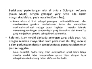 • Berlakunya pertentangan nilai di antara Golongan reformis
  (Kaum Muda) dengan golongan yang sedia ada dalam
  masyarakat Melayu pada masa itu (Kaum Tua).
   – Kaum Muda di lihat sebagai golongan anti-establishment dan
     membawakan gerakan pembaharuan Islam dan menjadikan
     madrasah-madrasah sebagai pusat kegiatan          mereka. Mereka
     menentang pandangan dan pendapat yang dibawakan oleh Kaum Tua
     yang menjadikan pondok sebagai institusi mereka .
• Reformis Islam terdiri daripada golongan yang tidak puas hati
  dengan keadaan masyarakat Islam pada masa itu. Bagi mereka
  dalam perlumbaan dengan tamadun Barat, penganut Islam telah
  jauh ketinggalan.
   – Islam bukanlah faktor yang telah melemahkan umat Islam tetapi
     mereka sendiri tidak mengamalkan ajaran Islam dengan betul
     sebagaimana terkandung dalam al-Quran dan hadis.
 