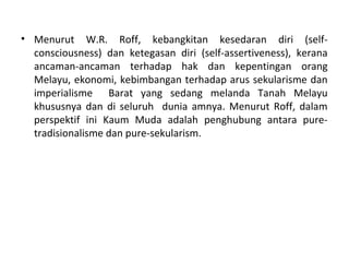 • Menurut W.R. Roff, kebangkitan kesedaran diri (self-
  consciousness) dan ketegasan diri (self-assertiveness), kerana
  ancaman-ancaman terhadap hak dan kepentingan orang
  Melayu, ekonomi, kebimbangan terhadap arus sekularisme dan
  imperialisme Barat yang sedang melanda Tanah Melayu
  khususnya dan di seluruh dunia amnya. Menurut Roff, dalam
  perspektif ini Kaum Muda adalah penghubung antara pure-
  tradisionalisme dan pure-sekularism.
 
