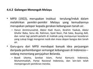 4.4.2 Golongan Menengah Melayu

• MPSI (1922), merupakan institusi terulung/induk dalam
  melahirkan pemikir-pemikir Melayu yang kemudiannya
  merupakan pelopor kepada gerakan kebangsaan tanah air.
   – Harun Amminurashid, Abdul Hadi Husin, Ibrahim Yaakub, Abdul
     Ghafar Baba, Senu Ab. Rahman, Syed Nasir, Pak Sako, Buyong Adil,
     dan ramai lagi pelatih-pelatih di maktab yang mempunyai kesedaran
     yang cukup tinggi mengenai nasib dan masa depan bangsa dan tanah
     air.
• Guru-guru dari MPSI mendapat banyak idea perjuangan
  daripada perkembangan semangat kebangsaan di Indonesia—
  sedang menentang penjajahan Belanda.
   – Boedi Utomo, Sarekat Islam, Partai Komunis Indonesia,
     Muhammadiah, Partai Nasional Indonesia, dan lain-lain telah
     mempengaruhi pemikiran mereka.
 
