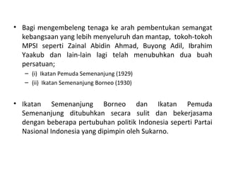 • Bagi mengembeleng tenaga ke arah pembentukan semangat
  kebangsaan yang lebih menyeluruh dan mantap, tokoh-tokoh
  MPSI seperti Zainal Abidin Ahmad, Buyong Adil, Ibrahim
  Yaakub dan lain-lain lagi telah menubuhkan dua buah
  persatuan;
   – (i) Ikatan Pemuda Semenanjung (1929)
   – (ii) Ikatan Semenanjung Borneo (1930)


• Ikatan Semenanjung Borneo dan Ikatan Pemuda
  Semenanjung ditubuhkan secara sulit dan bekerjasama
  dengan beberapa pertubuhan politik Indonesia seperti Partai
  Nasional Indonesia yang dipimpin oleh Sukarno.
 