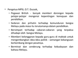 • Pengetua MPSI, O.T. Dussek,
   – Pegawai British - banyak memberi dorongan kepada
     pelajar-pelajar mengenai kepentingan kemajuan dan
     pendidikan.
   – Sedaran dan prihatin terhadap kemunduran bangsa
     Melayu pada masa itu terutamanya dalam pendidikan.
   – Bersimpati terhadap cabaran-cabaran yang terpaksa
     dihadapi oleh bangsa Melayu.
   – Memberi kelonggaran kepada guru-guru di maktab untuk
     mengembangkan idea-idea politik - semangat kebangsaan
     berkembang dengan pesatnya.
   – Berminat dan cenderung terhadap kebudayaan dan
     bahasa Melayu.
 