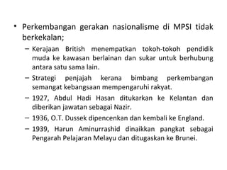 • Perkembangan gerakan nasionalisme di MPSI tidak
  berkekalan;
  – Kerajaan British menempatkan tokoh-tokoh pendidik
    muda ke kawasan berlainan dan sukar untuk berhubung
    antara satu sama lain.
  – Strategi penjajah kerana bimbang perkembangan
    semangat kebangsaan mempengaruhi rakyat.
  – 1927, Abdul Hadi Hasan ditukarkan ke Kelantan dan
    diberikan jawatan sebagai Nazir.
  – 1936, O.T. Dussek dipencenkan dan kembali ke England.
  – 1939, Harun Aminurrashid dinaikkan pangkat sebagai
    Pengarah Pelajaran Melayu dan ditugaskan ke Brunei.
 