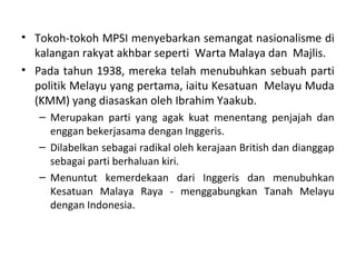• Tokoh-tokoh MPSI menyebarkan semangat nasionalisme di
  kalangan rakyat akhbar seperti Warta Malaya dan Majlis.
• Pada tahun 1938, mereka telah menubuhkan sebuah parti
  politik Melayu yang pertama, iaitu Kesatuan Melayu Muda
  (KMM) yang diasaskan oleh Ibrahim Yaakub.
   – Merupakan parti yang agak kuat menentang penjajah dan
     enggan bekerjasama dengan Inggeris.
   – Dilabelkan sebagai radikal oleh kerajaan British dan dianggap
     sebagai parti berhaluan kiri.
   – Menuntut kemerdekaan dari Inggeris dan menubuhkan
     Kesatuan Malaya Raya - menggabungkan Tanah Melayu
     dengan Indonesia.
 