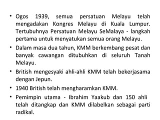 • Ogos 1939, semua persatuan Melayu telah
  mengadakan Kongres Melayu di Kuala Lumpur.
  Tertubuhnya Persatuan Melayu SeMalaya - langkah
  pertama untuk menyatukan semua orang Melayu.
• Dalam masa dua tahun, KMM berkembang pesat dan
  banyak cawangan ditubuhkan di seluruh Tanah
  Melayu.
• British mengesyaki ahli-ahli KMM telah bekerjasama
  dengan Jepun.
• 1940 British telah mengharamkan KMM.
• Pemimpin utama - Ibrahim Yaakub dan 150 ahli
  telah ditangkap dan KMM dilabelkan sebagai parti
  radikal.
 