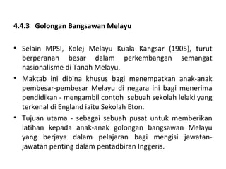4.4.3 Golongan Bangsawan Melayu

• Selain MPSI, Kolej Melayu Kuala Kangsar (1905), turut
  berperanan besar dalam perkembangan semangat
  nasionalisme di Tanah Melayu.
• Maktab ini dibina khusus bagi menempatkan anak-anak
  pembesar-pembesar Melayu di negara ini bagi menerima
  pendidikan - mengambil contoh sebuah sekolah lelaki yang
  terkenal di England iaitu Sekolah Eton.
• Tujuan utama - sebagai sebuah pusat untuk memberikan
  latihan kepada anak-anak golongan bangsawan Melayu
  yang berjaya dalam pelajaran bagi mengisi jawatan-
  jawatan penting dalam pentadbiran Inggeris.
 