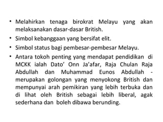 • Melahirkan tenaga birokrat Melayu yang akan
  melaksanakan dasar-dasar British.
• Simbol kebanggaan yang bersifat elit.
• Simbol status bagi pembesar-pembesar Melayu.
• Antara tokoh penting yang mendapat pendidikan di
  MCKK ialah Dato’ Onn Ja’afar, Raja Chulan Raja
  Abdullah dan Muhammad Eunos Abdullah -
  merupakan golongan yang menyokong British dan
  mempunyai arah pemikiran yang lebih terbuka dan
  di lihat oleh British sebagai lebih liberal, agak
  sederhana dan boleh dibawa berunding.
 