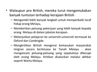 • Walaupun pro British, mereka turut mengemukakan
  banyak tuntutan terhadap kerajaan British
  – Mengambil lebih banyak langkah untuk memperbaiki taraf
    hidup orang Melayu,
  – Memberikan peluang pekerjaan yang lebih banyak kepada
    orang Melayu di dalam jabatan kerajaan.
  – Melanjutkan pelajaran ke universiti-universiti termasuk ke
    Oxford dan Cambrigde.
  – Mengkritikan British mengenai kemasukan masyarakat
    imigran secara berleluasa ke Tanah Melayu - akan
    mengancam peluang-peluang yang sepatutnya dikecapi
    oleh orang Melayu. Kritikan disalurkan melalui akhbar
    seperti Warta Malaya.
 