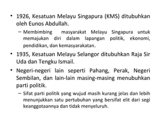 • 1926, Kesatuan Melayu Singapura (KMS) ditubuhkan
  oleh Eunos Abdullah.
  – Membimbing       masyarakat Melayu Singapura untuk
    memajukan diri dalam lapangan politik, ekonomi,
    pendidikan, dan kemasyarakatan.
• 1935, Kesatuan Melayu Selangor ditubuhkan Raja Sir
  Uda dan Tengku Ismail.
• Negeri-negeri lain seperti Pahang, Perak, Negeri
  Sembilan, dan lain-lain masing-masing menubuhkan
  parti politik.
  – Sifat parti politik yang wujud masih kurang jelas dan lebih
    menunjukkan satu pertubuhan yang bersifat elit dari segi
    keanggotaannya dan tidak menyeluruh.
 
