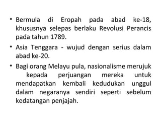 • Bermula di Eropah pada abad ke-18,
  khususnya selepas berlaku Revolusi Perancis
  pada tahun 1789.
• Asia Tenggara - wujud dengan serius dalam
  abad ke-20.
• Bagi orang Melayu pula, nasionalisme merujuk
      kepada perjuangan mereka untuk
  mendapatkan kembali kedudukan unggul
  dalam negaranya sendiri seperti sebelum
  kedatangan penjajah.
 