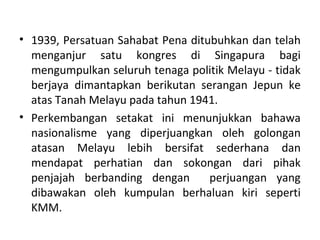 • 1939, Persatuan Sahabat Pena ditubuhkan dan telah
  menganjur satu kongres di Singapura bagi
  mengumpulkan seluruh tenaga politik Melayu - tidak
  berjaya dimantapkan berikutan serangan Jepun ke
  atas Tanah Melayu pada tahun 1941.
• Perkembangan setakat ini menunjukkan bahawa
  nasionalisme yang diperjuangkan oleh golongan
  atasan Melayu lebih bersifat sederhana dan
  mendapat perhatian dan sokongan dari pihak
  penjajah berbanding dengan       perjuangan yang
  dibawakan oleh kumpulan berhaluan kiri seperti
  KMM.
 