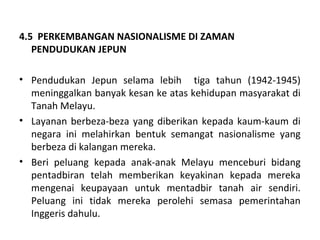 4.5 PERKEMBANGAN NASIONALISME DI ZAMAN
   PENDUDUKAN JEPUN

• Pendudukan Jepun selama lebih tiga tahun (1942-1945)
  meninggalkan banyak kesan ke atas kehidupan masyarakat di
  Tanah Melayu.
• Layanan berbeza-beza yang diberikan kepada kaum-kaum di
  negara ini melahirkan bentuk semangat nasionalisme yang
  berbeza di kalangan mereka.
• Beri peluang kepada anak-anak Melayu menceburi bidang
  pentadbiran telah memberikan keyakinan kepada mereka
  mengenai keupayaan untuk mentadbir tanah air sendiri.
  Peluang ini tidak mereka perolehi semasa pemerintahan
  Inggeris dahulu.
 