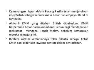 • Kemenangan Jepun dalam Perang Pasifik telah menjatuhkan
  imej British sebagai sebuah kuasa besar dan empayar Barat di
  rantau ini.
• Ahli-ahli KMM yang ditahan British dibebaskan. KMM
  berperanan besar dalam membantu Jepun bagi mendapatkan
  maklumat mengenai Tanah Melayu sebelum kemasukan
  mereka ke negara ini.
• Ibrahim Yaakub kemudiannya telah dilantik sebagai ketua
  KMM dan diberikan jawatan penting dalam pentadbiran.
 