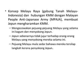 • Konsep Melayu Raya (gabung Tanah Melayu-
  Indonesia) dan hubungan KMM dengan Malayan
  People Anti-Japanase Army (MPAJA), membuat
  Jepun mengharamkan KMM.
  – Mengecewakan pejuang-pejuang Melayu yang selama
    ini kagum dan menyokong Jepun.
  – Jepun sebenarnya tidak jujur terhadap orang-orang
    Melayu yang menyokong mereka selama ini.
  – Pejuang Melayu mula sedar bahawa mereka tersilap
    langkah kerana penyokong Jepun.
 