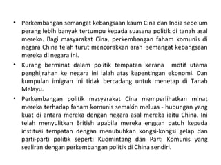 • Perkembangan semangat kebangsaan kaum Cina dan India sebelum
  perang lebih banyak tertumpu kepada suasana politik di tanah asal
  mereka. Bagi masyarakat Cina, perkembangan faham komunis di
  negara China telah turut mencorakkan arah semangat kebangsaan
  mereka di negara ini.
• Kurang berminat dalam politik tempatan kerana motif utama
  penghijrahan ke negara ini ialah atas kepentingan ekonomi. Dan
  kumpulan imigran ini tidak bercadang untuk menetap di Tanah
  Melayu.
• Perkembangan politik masyarakat Cina memperlihatkan minat
  mereka terhadap faham komunis semakin meluas - hubungan yang
  kuat di antara mereka dengan negara asal mereka iaitu China. Ini
  telah menyulitkan British apabila mereka enggan patuh kepada
  institusi tempatan dengan menubuhkan kongsi-kongsi gelap dan
  parti-parti politik seperti Kuomintang dan Parti Komunis yang
  sealiran dengan perkembangan politik di China sendiri.
 