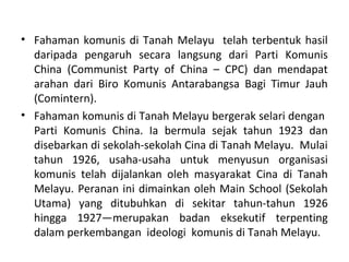 • Fahaman komunis di Tanah Melayu telah terbentuk hasil
  daripada pengaruh secara langsung dari Parti Komunis
  China (Communist Party of China – CPC) dan mendapat
  arahan dari Biro Komunis Antarabangsa Bagi Timur Jauh
  (Comintern).
• Fahaman komunis di Tanah Melayu bergerak selari dengan
  Parti Komunis China. Ia bermula sejak tahun 1923 dan
  disebarkan di sekolah-sekolah Cina di Tanah Melayu. Mulai
  tahun 1926, usaha-usaha untuk menyusun organisasi
  komunis telah dijalankan oleh masyarakat Cina di Tanah
  Melayu. Peranan ini dimainkan oleh Main School (Sekolah
  Utama) yang ditubuhkan di sekitar tahun-tahun 1926
  hingga 1927—merupakan badan eksekutif terpenting
  dalam perkembangan ideologi komunis di Tanah Melayu.
 
