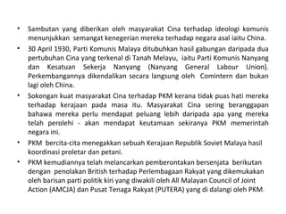 •   Sambutan yang diberikan oleh masyarakat Cina terhadap ideologi komunis
    menunjukkan semangat kenegerian mereka terhadap negara asal iaitu China.
•   30 April 1930, Parti Komunis Malaya ditubuhkan hasil gabungan daripada dua
    pertubuhan Cina yang terkenal di Tanah Melayu, iaitu Parti Komunis Nanyang
    dan Kesatuan Sekerja Nanyang (Nanyang General Labour Union).
    Perkembangannya dikendalikan secara langsung oleh Comintern dan bukan
    lagi oleh China.
•   Sokongan kuat masyarakat Cina terhadap PKM kerana tidak puas hati mereka
    terhadap kerajaan pada masa itu. Masyarakat Cina sering beranggapan
    bahawa mereka perlu mendapat peluang lebih daripada apa yang mereka
    telah perolehi - akan mendapat keutamaan sekiranya PKM memerintah
    negara ini.
•   PKM bercita-cita menegakkan sebuah Kerajaan Republik Soviet Malaya hasil
    koordinasi proletar dan petani.
•   PKM kemudiannya telah melancarkan pemberontakan bersenjata berikutan
    dengan penolakan British terhadap Perlembagaan Rakyat yang dikemukakan
    oleh barisan parti politik kiri yang diwakili oleh All Malayan Council of Joint
    Action (AMCJA) dan Pusat Tenaga Rakyat (PUTERA) yang di dalangi oleh PKM.
 