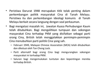 • Peristiwa Darurat 1948 merupakan titik tolak penting dalam
  perkembangan politik masyarakat Cina di Tanah Melayu.
  Peristiwa itu dan perkembangan ideologi komunis di Tanah
  Melayu berkait secara langsung dengan soal perkauman.
• Bagi mengatasi masalah ini, Jawatan Kuasa Perhubungan Kaum
  telah ditubuhkan. Bagi mengalihkan tumpuan dan sokongan
  masyarakat Cina terhadap PKM yang disifatkan sebagai parti
  orang Cina, British telah menggalakkan pemimpin-pemimpin
  Cina menubuhkan parti politik Cina yang sah.
   – Februari 1949, Malayan Chinese Association (MCA) telah ditubuhkan
     dan diketuai oleh Tan Cheng Lock.
   – Parti alternatif bagi orang Cina bagi mengurangkan sokongan
     masyarakat ini terhadap PKM.
   – Saluran bagi mengemukakan tuntutan dan kepentingan mereka
     terhadap British.
 