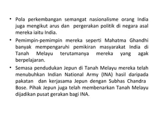 • Pola perkembangan semangat nasionalisme orang India
  juga mengikut arus dan pergerakan politik di negara asal
  mereka iaitu India.
• Pemimpin-pemimpin mereka seperti Mahatma Ghandhi
  banyak mempengaruhi pemikiran masyarakat India di
  Tanah Melayu terutamanya mereka yang agak
  berpelajaran.
• Semasa pendudukan Jepun di Tanah Melayu mereka telah
  menubuhkan Indian National Army (INA) hasil daripada
  pakatan dan kerjasama Jepun dengan Subhas Chandra
  Bose. Pihak Jepun juga telah membenarkan Tanah Melayu
  dijadikan pusat gerakan bagi INA.
 