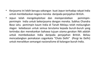 • Kerjasama ini lebih berupa sokongan kuat Jepun terhadap rakyat India
  untuk membebaskan negara mereka daripada penjajahan British.
• Jepun telah mengeksploitasi dan memperalatkan            pemimpin-
  pemimpin India untuk bekerjasama dengan mereka. Subhas Chandra
  Bose iaitu pemimpin kaum India di Tanah Melayu telah melaungkan
  slogan kebebasan untuk semua terutama kepada buruh-buruh yang
  tertindas dan menekankan bahawa tujuan utama gerakan INA adalah
  untuk membebaskan India daripada penjajahan British. Beliau
  mencadangkan pemakaian cogankata “Chalo Delhi” (Pergi ke Delhi)
  untuk menaikkan semangat nasionalisme di kalangan buruh India.
 
