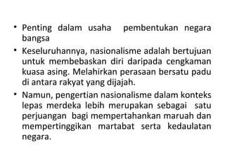 • Penting dalam usaha pembentukan negara
  bangsa
• Keseluruhannya, nasionalisme adalah bertujuan
  untuk membebaskan diri daripada cengkaman
  kuasa asing. Melahirkan perasaan bersatu padu
  di antara rakyat yang dijajah.
• Namun, pengertian nasionalisme dalam konteks
  lepas merdeka lebih merupakan sebagai satu
  perjuangan bagi mempertahankan maruah dan
  mempertinggikan martabat serta kedaulatan
  negara.
 