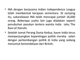 • INA dengan kerjasama Indian Independence Leagua
  telah membentuk kerajaan sementara. Di samping
  itu, sukarelawan INA telah mencapai jumlah 16,000
  orang. Beberapa usaha lain juga diadakan seperti
  penubuhan pasukan tentera wanita India iaitu The
  Rani of Jhenshi.
• Setelah tamat Perang Dunia Kedua, kaum India terus
  memperjuangkan kepentingan politik mereka selari
  dengan perkembangan politik di India yang sedang
  menuntut kemerdekaan dari British.
 