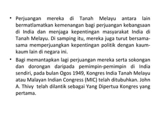 • Perjuangan mereka di Tanah Melayu antara lain
  bermatlamatkan kemenangan bagi perjuangan kebangsaan
  di India dan menjaga kepentingan masyarakat India di
  Tanah Melayu. Di samping itu, mereka juga turut bersama-
  sama memperjuangkan kepentingan politik dengan kaum-
  kaum lain di negara ini.
• Bagi memantapkan lagi perjuangan mereka serta sokongan
  dan dorongan daripada pemimpin-pemimpin di India
  sendiri, pada bulan Ogos 1949, Kongres India Tanah Melayu
  atau Malayan Indian Congress (MIC) telah ditubuhkan. John
  A. Thivy telah dilantik sebagai Yang Dipertua Kongres yang
  pertama.
 