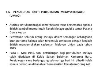 4.6 PENUBUHAN PARTI PERTUBUHAN MELAYU BERSATU
   (UMNO)

• Aspirasi untuk mencapai kemerdekaan terus bersemarak apabila
  British kembali memerintah Tanah Melayu apabila tamat Perang
  Dunia Kedua.
• Penyatuan seluruh orang Melayu dalam semangat kebangsaan
  buat pertama kalinya telah terbentuk berikutan dengan langkah
  British mengemukakan cadangan Malayan Union pada tahun
  1945.
• Pada 1 Mac 1946, satu persidangan bagi pertubuhan Melayu
  telah diadakan di Kelab Sultan Sulaiman Kampung Baru.
  Persidangan yang berlangsung selama tiga hari ini dihadiri oleh
  semua persatuan di tanah air termasuklah Persatuan Orang Asli.
 