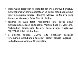 • Wakil-wakil persatuan ke persidangan ini akhirnya bersetuju
  menggabungkan semua persatuan ke dalam satu badan induk
  yang dinamakan sebagai Kongres Melayu Se-Malaya yang
  dipengerusikan oleh Dato’ Onn bin Jaafar.
• Kongres ini juga telah mengambil kata putus untuk
  menubuhkan sebuah parti politik Melayu. Pada 11 Mei 1946,
  Pertubuhan Kebangsaan Melayu Bersatu atau ringkasnya
  PEKEMBAR telah ditubuhkan.
• Ia dikenali sebagai UMNO iaitu ringkasan daripada
  terjemahan pertubuhan tersebut dalam bahasa Inggeris—
  United Malays National Organisation.
 
