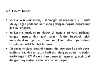 4.7 KESIMPULAN

• Secara keseluruhannya, semangat nasionalisme di Tanah
  Melayu agak perlahan berbanding dengan negara-negara lain
  di Asia Tenggara.
• Ini kerana keadaan penduduk di negara ini yang pelbagai
  bangsa, agama, dan adat resam. Faktor tersebut telah
  menyebabkan proses pembentukan dan penyatuan
  kesedaran politik lambat berlaku.
• Dinamika nasionalisme di negara kita bergerak ke arah yang
  lebih mantap dan tersusun berikutan dengan wujudnya badan
  politik seperti KMM yang mempunyai jaringan yang agak kuat
  dengan pergerakan nasionalisme luar negeri.
 
