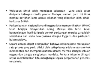 • Walaupun KMM telah mendapat sokongan yang agak besar
  daripada kalangan cerdik pandai Melayu, namun parti ini tidak
  mampu bertahan lama akibat tekanan yang diberikan oleh pihak
  berkuasa British.
• Perkembangan nasionalisma di negara kita memperlihatkan UMNO
  telah berjaya menyatukan orang Melayu dan terus kekal
  berpanjangan hasil daripada bentuk perjuangan mereka yang lebih
  sederhana dan sedia bekerjasama dengan Inggeris dan parti-parti
  bukan Melayu.
• Secara umum, dapat disimpulkan bahawa nasionalisme merupakan
  satu proses yang perlu dilalui oleh setiap bangsa dalam usaha untuk
  membentuk dan memperkukuhkan identiti mereka sebagai sebuah
  negara dan bangsa yang bebas merdeka. Perkara ini perlu dihayati
  untuk membolehkan kita menghargai segala pergorbanan generasi
  terdahulu.
 